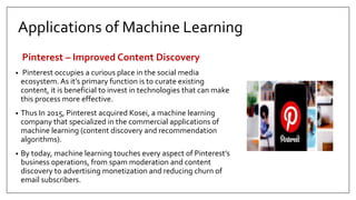 Applications of Machine Learning
Pinterest – Improved Content Discovery
• Pinterest occupies a curious place in the social media
ecosystem. As it’s primary function is to curate existing
content, it is beneficial to invest in technologies that can make
this process more effective.
• Thus In 2015, Pinterest acquired Kosei, a machine learning
company that specialized in the commercial applications of
machine learning (content discovery and recommendation
algorithms).
• By today, machine learning touches every aspect of Pinterest’s
business operations, from spam moderation and content
discovery to advertising monetization and reducing churn of
email subscribers.
 