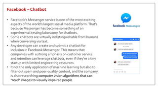Facebook – Chatbot
• Facebook’s Messenger service is one of the most exciting
aspects of the world’s largest social media platform.That’s
because Messenger has become something of an
experimental testing laboratory for chatbots.
• Some chatbots are virtually indistinguishable from humans
when conversing via text.
• Any developer can create and submit a chatbot for
inclusion in Facebook Messenger.This means that
companies with a strong emphasis on customer service
and retention can leverage chatbots, even if they’re a tiny
startup with limited engineering resources.
• It not the only application of machine learning but also to
filter out spam and poor-quality content, and the company
is also researching computer vision algorithms that can
“read” images to visually impaired people.
 
