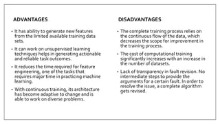ADVANTAGES
• It has ability to generate new features
from the limited available training data
sets.
• It can work on unsupervised learning
techniques helps in generating actionable
and reliable task outcomes.
• It reduces the time required for feature
engineering, one of the tasks that
requires major time in practicing machine
learning.
• With continuous training, its architecture
has become adaptive to change and is
able to work on diverse problems.
DISADVANTAGES
• The complete training process relies on
the continuous flow of the data, which
decreases the scope for improvement in
the training process.
• The cost of computational training
significantly increases with an increase in
the number of datasets.
• Lack of transparency in fault revision. No
intermediate steps to provide the
arguments for a certain fault. In order to
resolve the issue, a complete algorithm
gets revised.
 