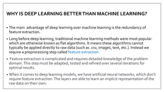 WHY IS DEEP LEARNING BETTERTHAN MACHINE LEARNING?
• The main advantage of deep learning over machine learning is the redundancy of
feature extraction.
• Long before deep learning, traditional machine learning methods were most popular.
which are otherwise known as flat algorithms. It means these algorithms cannot
typically be applied directly to raw data (such as .csv, images, text, etc.). Instead we
require a preprocessing step called feature extraction.
• Feature extraction is complicated and requires detailed knowledge of the problem
domain.This step must be adapted, tested and refined over several iterations for
optimal results.
• When it comes to deep learning models, we have artificial neural networks, which don’t
require feature extraction.The layers are able to learn an implicit representation of the
raw data on their own.
 