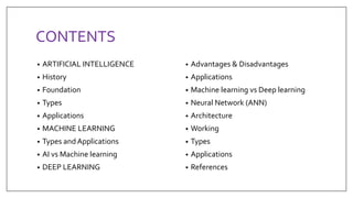 CONTENTS
• ARTIFICIAL INTELLIGENCE
• History
• Foundation
• Types
• Applications
• MACHINE LEARNING
• Types and Applications
• AI vs Machine learning
• DEEP LEARNING
• Advantages & Disadvantages
• Applications
• Machine learning vs Deep learning
• Neural Network (ANN)
• Architecture
• Working
• Types
• Applications
• References
 