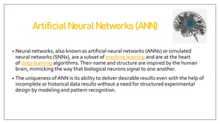 Artificial Neural Networks (ANN)
• Neural networks, also known as artificial neural networks (ANNs) or simulated
neural networks (SNNs), are a subset of machine learning and are at the heart
of deep learning algorithms.Their name and structure are inspired by the human
brain, mimicking the way that biological neurons signal to one another.
• The uniqueness of ANN is its ability to deliver desirable results even with the help of
incomplete or historical data results without a need for structured experimental
design by modeling and pattern recognition.
 