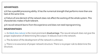 ADVANTAGES
1) It has a parallel processing ability. It has the numerical strength that performs more than one
task at the same time.
2) Failure of one element of the network does not affect the working of the whole system.This
characteristic makes it fault-tolerant.
3) A neural network learns from the experience and does not need reprogramming.
DISADVANTAGES
1. Its black-box nature is the most prominent disadvantage.The neural network does not give the
proper explanation of determining the output. It reduces trust in the network.
2.The duration of the development of the network is unknown.
3.There is no assurance of proper network structure.There is no proper rule to determine the
structure.
 