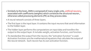 • Similarly to the brain, ANN is composed of many single units, artificial neurons,
associated with coefficients (weights) which constitute the structural neuron ,
otherwise called processing elements (PE) as they process data.
• A neural network consists of three layers.
• The first layer is the input layer. It contains the input neurons that send information
to the hidden layer.
• The hidden layer performs the computations on input data and transfers the
output to the output layer. It includes weight, activation function, cost function.
• To standardize the output from the neuron, the “activation function” is used.
Activation functions are the mathematical equations that calculate the output of
the neural network. Each neuron has its own activation function.
 