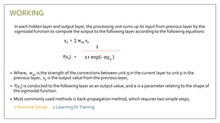 In each hidden layer and output layer, the processing unit sums up its input from previous layer by the
sigmoidal function to compute the output to the following layer according to the following equations
yq = ∑ wpq xp
f(yq) =
• Where, wpq is the strength of the connections between unit q in the current layer to unit p in the
previous layer, xp is the output value from the previous layer,
• f(yq) is conducted to the following layer as an output value, and α is a parameter relating to the shape of
the sigmoidal function.
• Most commonly used methods is back-propagation method, which requires two simple steps,
1.Network Design 2.LearningOrTraining
1
1+ exp(- αyq )
WORKING
 