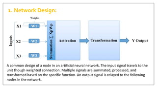 A common design of a node in an artificial neural network. The input signal travels to the
unit though weighted connection. Multiple signals are summated, processed, and
transformed based on the specific function. An output signal is relayed to the following
nodes in the network.
1. Network Design:
 