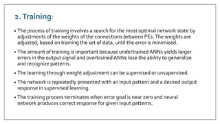 2.Training:
• The process of training involves a search for the most optimal network state by
adjustments of the weights of the connections between PEs.The weights are
adjusted, based on training the set of data, until the error is minimized.
• The amount of training is important because undertrained ANNs yields larger
errors in the output signal and overtrained ANNs lose the ability to generalize
and recognize patterns.
• The learning through weight adjustment can be supervised or unsupervised.
• The network is repeatedly presented with an input pattern and a desired output
response in supervised learning.
• The training process terminates when error goal is near zero and neural
network produces correct response for given input patterns.
 