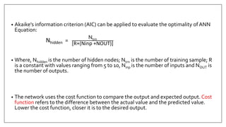 • Akaike’s information criterion (AIC) can be applied to evaluate the optimality ofANN
Equation:
Nhidden =
Ntrn
[R+(Ninp +NOUT)]
• Where, Nhidden is the number of hidden nodes; Ntrn is the number of training sample; R
is a constant with values ranging from 5 to 10, Ninp is the number of inputs and NOUT is
the number of outputs.
• The network uses the cost function to compare the output and expected output. Cost
function refers to the difference between the actual value and the predicted value.
Lower the cost function, closer it is to the desired output.
 