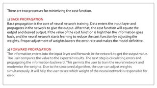 There are two processes for minimizing the cost function.
1) BACK PROPAGATION
Back propagation is the core of neural network training. Data enters the input layer and
propagates in the network to give the output.After that, the cost function will equate the
output and desired output. If the value of the cost function is high then the information goes
back, and the neural network starts learning to reduce the cost function by adjusting the
weights. Proper adjustment of weights lowers the error rate and makes the model definitive.
2) FORWARD PROPAGATION
The information enters into the input layer and forwards in the network to get the output value.
The user compares the value to the expected results.The next step is calculating errors and
propagating the information backward.This permits the user to train the neural network and
modernize the weights. Due to the structured algorithm, the user can adjust weights
simultaneously. It will help the user to see which weight of the neural network is responsible for
error.
 