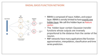 RADIAL BASIS FUNCTION NETWORK
• RBNN is composed of input, hidden, and output
layer. RBNN is strictly limited to have exactly one
hidden layer. We call this hidden layer as feature
vector.
• The hidden layer contain Gaussian transfer
functions whose outputs are inversely
proportional to the distance from the center of the
neuron.
• RBF networks have many applications like function
approximation, interpolation, classification and time
series prediction.
 