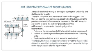 ART (ADAPTIVE RESONANCETHEORY) MODEL
Adaptive resonance theory is developed by Stephen Grossberg and
Gail Carpenter in 1987.
The term “adaptive” and “resonance” used in this suggests that
they are open to new learning(i.e. adaptive) without discarding the
previous or the old information(i.e. resonance).The ART networks
are known to solve the stability-plasticity dilemma.
ART networks implement a clustering algorithm.
It consists of :
• F1 layer or the comparison field(where the inputs are processed)
• F2 layer or the recognition field (which consists of the clustering
units)
• The Reset Module (that acts as a control mechanism)
The reset unit makes the decision whether or not the cluster unit is
allowed to learn the input pattern depending on how similar its top-
down weight vector is to the input vector
 
