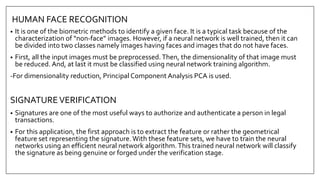 HUMAN FACE RECOGNITION
• It is one of the biometric methods to identify a given face. It is a typical task because of the
characterization of “non-face” images. However, if a neural network is well trained, then it can
be divided into two classes namely images having faces and images that do not have faces.
• First, all the input images must be preprocessed.Then, the dimensionality of that image must
be reduced. And, at last it must be classified using neural network training algorithm.
-For dimensionality reduction, Principal Component Analysis PCA is used.
SIGNATUREVERIFICATION
• Signatures are one of the most useful ways to authorize and authenticate a person in legal
transactions.
• For this application, the first approach is to extract the feature or rather the geometrical
feature set representing the signature.With these feature sets, we have to train the neural
networks using an efficient neural network algorithm.This trained neural network will classify
the signature as being genuine or forged under the verification stage.
 