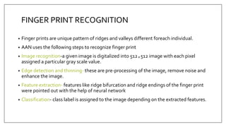 FINGER PRINT RECOGNITION
• Finger prints are unique pattern of ridges and valleys different foreach individual.
• AAN uses the following steps to recognize finger print
• Image recognition-a given image is digitalized into 512ₓ512 image with each pixel
assigned a particular gray scale value.
• Edge detection and thinning- these are pre-processing of the image, remove noise and
enhance the image.
• Feature extraction- features like ridge bifurcation and ridge endings of the finger print
were pointed out with the help of neural network
• Classification- class label is assigned to the image depending on the extracted features.
 
