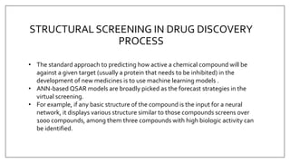 STRUCTURAL SCREENING IN DRUG DISCOVERY
PROCESS
• The standard approach to predicting how active a chemical compound will be
against a given target (usually a protein that needs to be inhibited) in the
development of new medicines is to use machine learning models .
• ANN-based QSAR models are broadly picked as the forecast strategies in the
virtual screening.
• For example, if any basic structure of the compound is the input for a neural
network, it displays various structure similar to those compounds screens over
1000 compounds, among them three compounds with high biologic activity can
be identified.
 