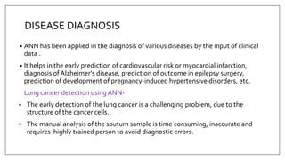 DISEASE DIAGNOSIS
• ANN has been applied in the diagnosis of various diseases by the input of clinical
data .
• It helps in the early prediction of cardiovascular risk or myocardial infarction,
diagnosis ofAlzheimer's disease, prediction of outcome in epilepsy surgery,
prediction of development of pregnancy-induced hypertensive disorders, etc.
Lung cancer detection using ANN-
 The early detection of the lung cancer is a challenging problem, due to the
structure of the cancer cells.
 The manual analysis of the sputum sample is time consuming, inaccurate and
requires highly trained person to avoid diagnostic errors.
 