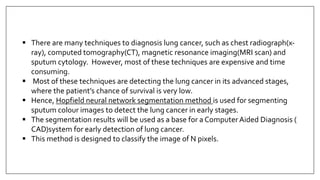  There are many techniques to diagnosis lung cancer, such as chest radiograph(x-
ray), computed tomography(CT), magnetic resonance imaging(MRI scan) and
sputum cytology. However, most of these techniques are expensive and time
consuming.
 Most of these techniques are detecting the lung cancer in its advanced stages,
where the patient’s chance of survival is very low.
 Hence, Hopfield neural network segmentation method is used for segmenting
sputum colour images to detect the lung cancer in early stages.
 The segmentation results will be used as a base for a ComputerAided Diagnosis (
CAD)system for early detection of lung cancer.
 This method is designed to classify the image of N pixels.
 