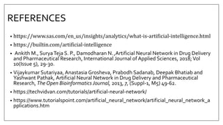 REFERENCES
• https://www.sas.com/en_us/insights/analytics/what-is-artificial-intelligence.html
• https://builtin.com/artificial-intelligence
• Ankith M., SuryaTeja S. P., Damodharan N.,Artificial Neural Network in Drug Delivery
and Pharmaceutical Research, International Journal of Applied Sciences, 2018;Vol
10(Issue 5), 29-30.
• Vijaykumar Sutariyaa, Anastasia Grosheva, Prabodh Sadanab, Deepak Bhatiab and
Yashwant Pathak, Artificial Neural Network in Drug Delivery and Pharmaceutical
Research, The Open BioinformaticsJournal, 2013, 7, (Suppl-1, M5) 49-62.
• https://techvidvan.com/tutorials/artificial-neural-network/
• https://www.tutorialspoint.com/artificial_neural_network/artificial_neural_network_a
pplications.htm
 