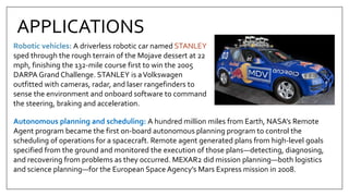 Robotic vehicles: A driverless robotic car named STANLEY
sped through the rough terrain of the Mojave dessert at 22
mph, finishing the 132-mile course first to win the 2005
DARPA Grand Challenge. STANLEY is aVolkswagen
outfitted with cameras, radar, and laser rangefinders to
sense the environment and onboard software to command
the steering, braking and acceleration.
APPLICATIONS
Autonomous planning and scheduling: A hundred million miles from Earth, NASA’s Remote
Agent program became the first on-board autonomous planning program to control the
scheduling of operations for a spacecraft. Remote agent generated plans from high-level goals
specified from the ground and monitored the execution of those plans—detecting, diagnosing,
and recovering from problems as they occurred. MEXAR2 did mission planning—both logistics
and science planning—for the European Space Agency’s Mars Express mission in 2008.
 