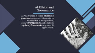 AI Ethics and
Governance
AI Ethics and
Governance
As AI advances, it raises ethical and
governance concerns. It is crucial to
address bias in AI algorithms,
ensure transparency, and establish
regulatory frameworks to govern AI
applications.
As AI advances, it raises ethical and
governance concerns. It is crucial to
address bias in AI algorithms,
ensure transparency, and establish
regulatory frameworks to govern AI
applications.
 