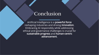 Artiﬁcial Intelligence is a powerful force
reshaping industries and driving innovation.
Embracing AI responsibly while addressing
ethical and governance challenges is crucial for
sustainable progress and human-centric
advancement.
Artiﬁcial Intelligence is a powerful force
reshaping industries and driving innovation.
Embracing AI responsibly while addressing
ethical and governance challenges is crucial for
sustainable progress and human-centric
advancement.
Conclusion
Conclusion
 