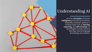 Understanding AI
Understanding AI
AI is the simulation of human
intelligence processes by machines,
especially computer systems. It
involves tasks such as learning,
reasoning, and self-correction. AI
technologies include machine
learning, natural language
processing, and robotics.
AI is the simulation of human
intelligence processes by machines,
especially computer systems. It
involves tasks such as learning,
reasoning, and self-correction. AI
technologies include machine
learning, natural language
processing, and robotics.
 