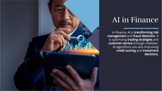 AI in Finance
AI in Finance
In ﬁnance, AI is transforming risk
management and fraud detection. It
is optimizing trading strategies and
customer service through chatbots.
AI algorithms are also improving
credit scoring and investment
decisions.
In ﬁnance, AI is transforming risk
management and fraud detection. It
is optimizing trading strategies and
customer service through chatbots.
AI algorithms are also improving
credit scoring and investment
decisions.
 