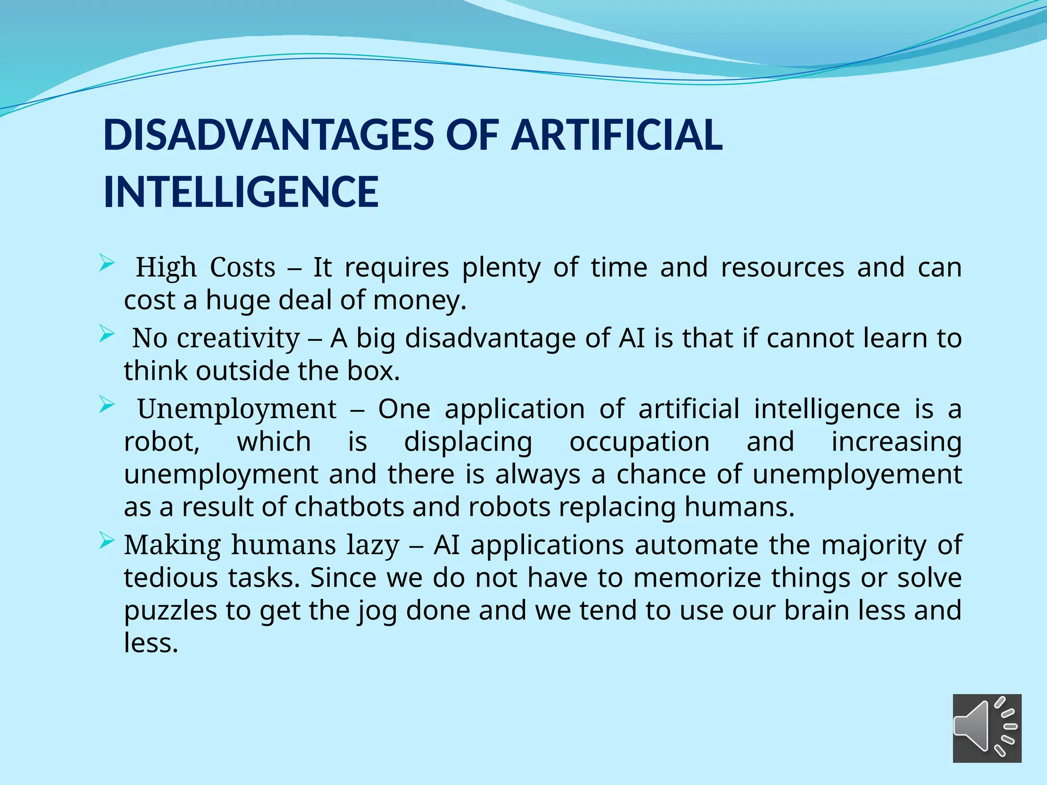 DISADVANTAGES OF ARTIFICIAL
INTELLIGENCE
 High Costs – It requires plenty of time and resources and can
cost a huge deal of money.
 No creativity – A big disadvantage of AI is that if cannot learn to
think outside the box.
 Unemployment – One application of artificial intelligence is a
robot, which is displacing occupation and increasing
unemployment and there is always a chance of unemployement
as a result of chatbots and robots replacing humans.
 Making humans lazy – AI applications automate the majority of
tedious tasks. Since we do not have to memorize things or solve
puzzles to get the jog done and we tend to use our brain less and
less.
 
