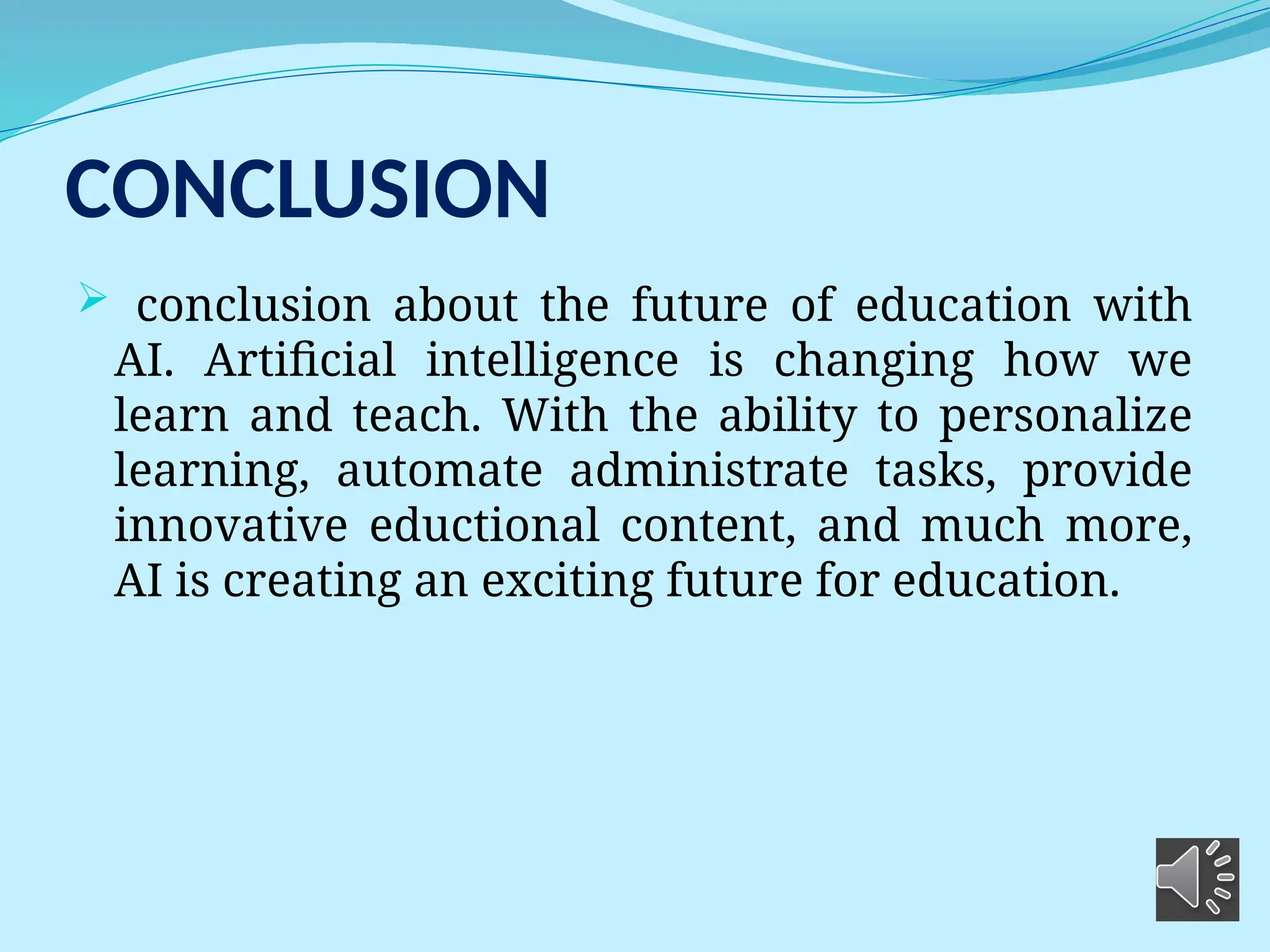 CONCLUSION
 conclusion about the future of education with
AI. Artificial intelligence is changing how we
learn and teach. With the ability to personalize
learning, automate administrate tasks, provide
innovative eductional content, and much more,
AI is creating an exciting future for education.
 