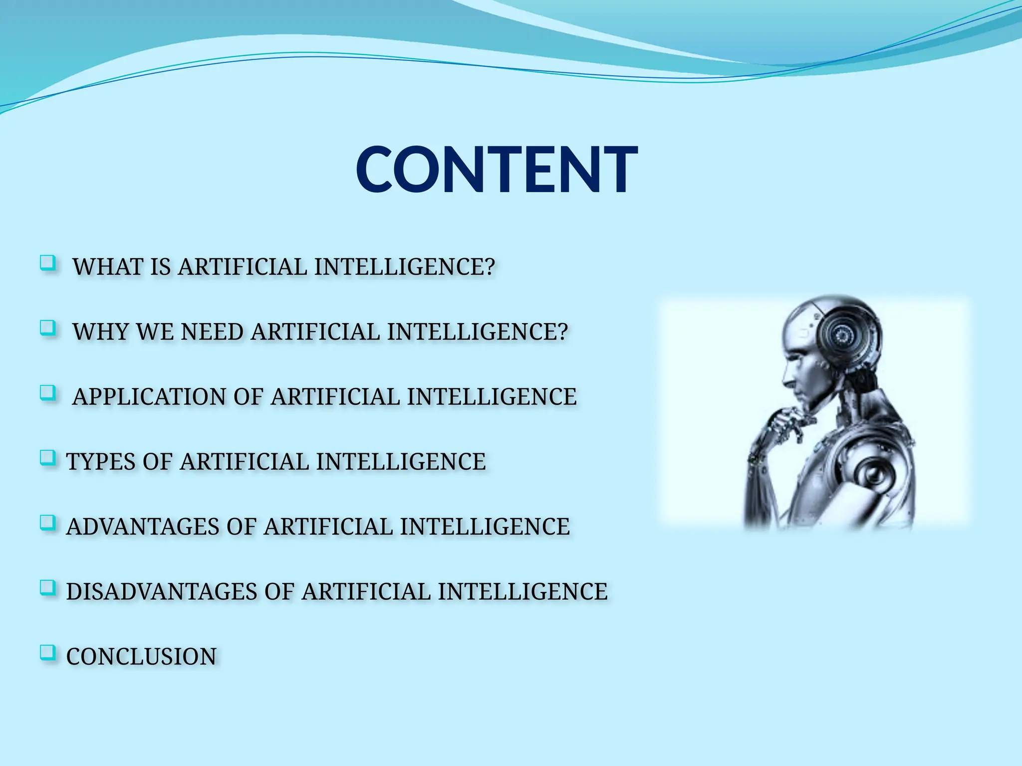 CONTENT
 WHAT IS ARTIFICIAL INTELLIGENCE?
 WHY WE NEED ARTIFICIAL INTELLIGENCE?
 APPLICATION OF ARTIFICIAL INTELLIGENCE
 TYPES OF ARTIFICIAL INTELLIGENCE
 ADVANTAGES OF ARTIFICIAL INTELLIGENCE
 DISADVANTAGES OF ARTIFICIAL INTELLIGENCE
 CONCLUSION
 