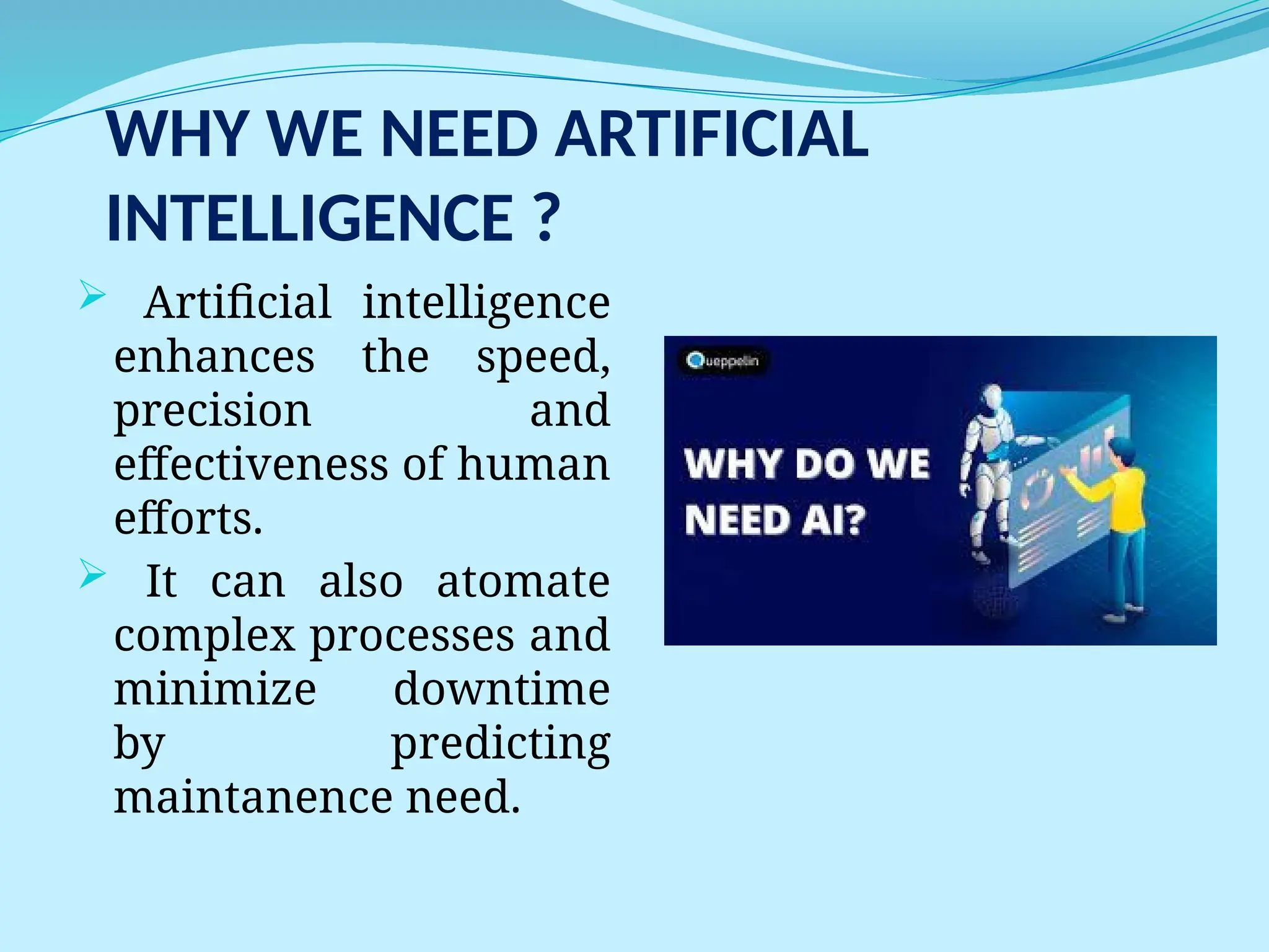 WHY WE NEED ARTIFICIAL
INTELLIGENCE ?
 Artificial intelligence
enhances the speed,
precision and
effectiveness of human
efforts.
 It can also atomate
complex processes and
minimize downtime
by predicting
maintanence need.
 