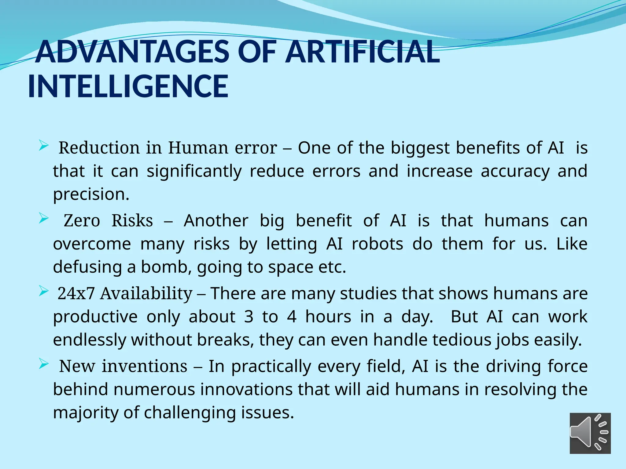ADVANTAGES OF ARTIFICIAL
INTELLIGENCE
 Reduction in Human error – One of the biggest benefits of AI is
that it can significantly reduce errors and increase accuracy and
precision.
 Zero Risks – Another big benefit of AI is that humans can
overcome many risks by letting AI robots do them for us. Like
defusing a bomb, going to space etc.
 24x7 Availability – There are many studies that shows humans are
productive only about 3 to 4 hours in a day. But AI can work
endlessly without breaks, they can even handle tedious jobs easily.
 New inventions – In practically every field, AI is the driving force
behind numerous innovations that will aid humans in resolving the
majority of challenging issues.
 