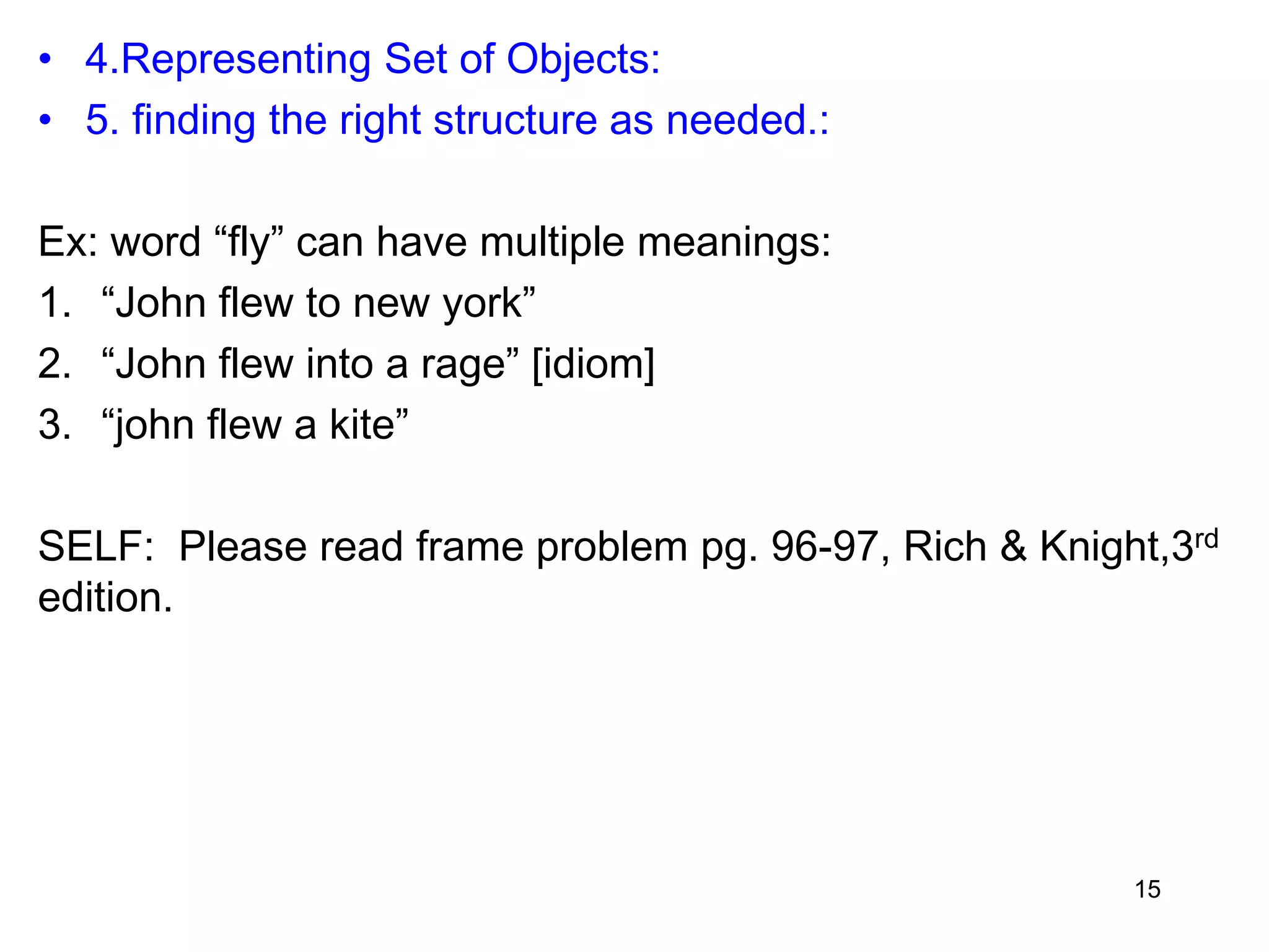 • 4.Representing Set of Objects:
• 5. finding the right structure as needed.:
Ex: word “fly” can have multiple meanings:
1. “John flew to new york”
2. “John flew into a rage” [idiom]
3. “john flew a kite”
SELF: Please read frame problem pg. 96-97, Rich & Knight,3rd
edition.
15
 