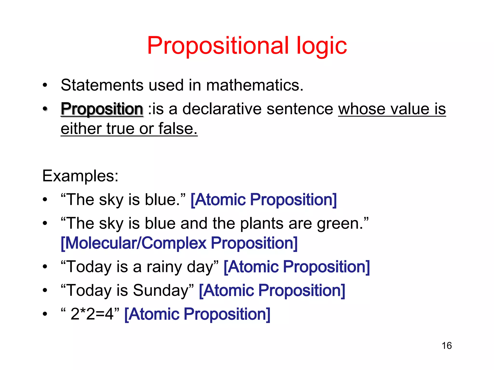 Propositional logic
• Statements used in mathematics.
• Proposition :is a declarative sentence whose value is
either true or false.
Examples:
• “The sky is blue.” [Atomic Proposition]
• “The sky is blue and the plants are green.”
[Molecular/Complex Proposition]
• “Today is a rainy day” [Atomic Proposition]
• “Today is Sunday” [Atomic Proposition]
• “ 2*2=4” [Atomic Proposition]
16
 
