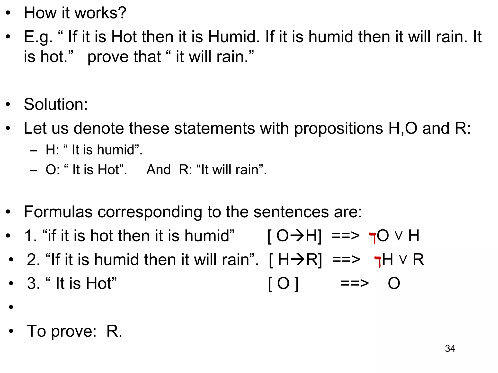 • How it works?
• E.g. “ If it is Hot then it is Humid. If it is humid then it will rain. It
is hot.” prove that “ it will rain.”
• Solution:
• Let us denote these statements with propositions H,O and R:
– H: “ It is humid”.
– O: “ It is Hot”. And R: “It will rain”.
• Formulas corresponding to the sentences are:
• 1. “if it is hot then it is humid” [ OH] ==> ‫ך‬O ˅ H
• 2. “If it is humid then it will rain”. [ HR] ==> ‫ך‬H ˅ R
• 3. “ It is Hot” [ O ] ==> O
•
• To prove: R.
34
 