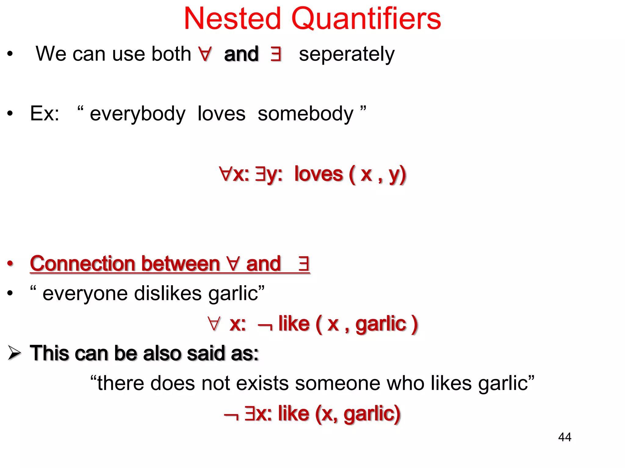 Nested Quantifiers
• We can use both  and  seperately
• Ex: “ everybody loves somebody ”
x: y: loves ( x , y)
• Connection between  and 
• “ everyone dislikes garlic”
 x:  like ( x , garlic )
 This can be also said as:
“there does not exists someone who likes garlic”
 x: like (x, garlic)
44
 