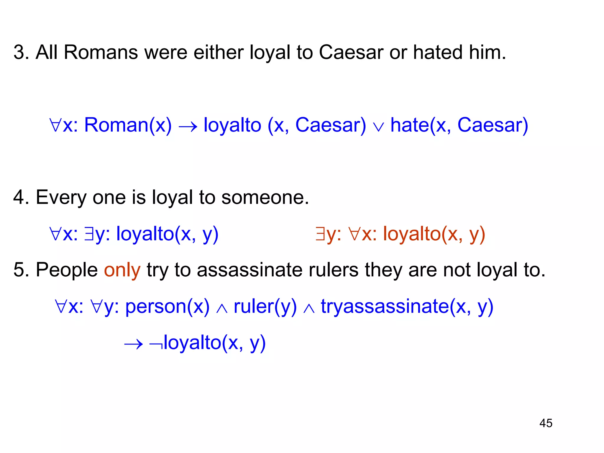 3. All Romans were either loyal to Caesar or hated him.
x: Roman(x)  loyalto (x, Caesar)  hate(x, Caesar)
4. Every one is loyal to someone.
x: y: loyalto(x, y) y: x: loyalto(x, y)
5. People only try to assassinate rulers they are not loyal to.
x: y: person(x)  ruler(y)  tryassassinate(x, y)
 loyalto(x, y)
45
 