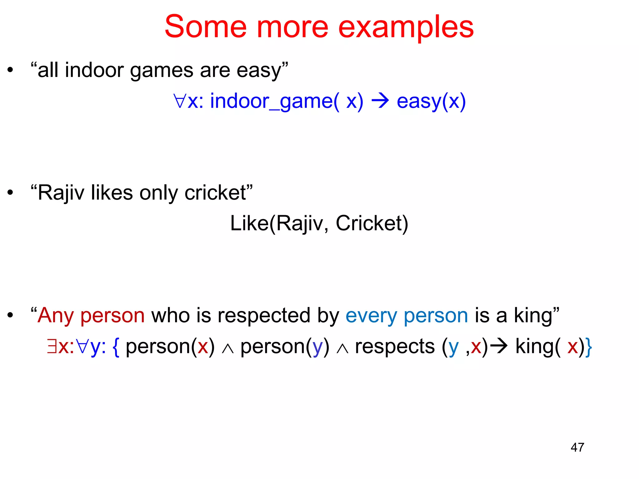 Some more examples
• “all indoor games are easy”
x: indoor_game( x)  easy(x)
• “Rajiv likes only cricket”
Like(Rajiv, Cricket)
• “Any person who is respected by every person is a king”
x:y: { person(x)  person(y)  respects (y ,x) king( x)}
47
 