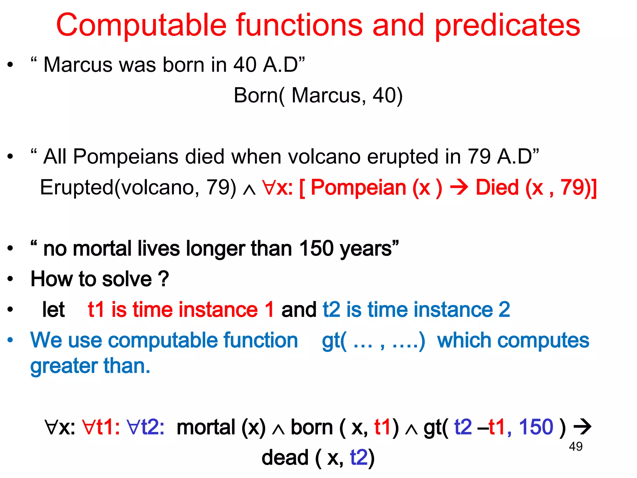 Computable functions and predicates
• “ Marcus was born in 40 A.D”
Born( Marcus, 40)
• “ All Pompeians died when volcano erupted in 79 A.D”
Erupted(volcano, 79)  x: [ Pompeian (x )  Died (x , 79)]
• “ no mortal lives longer than 150 years”
• How to solve ?
• let t1 is time instance 1 and t2 is time instance 2
• We use computable function gt( … , ….) which computes
greater than.
x: t1: t2: mortal (x)  born ( x, t1)  gt( t2 –t1, 150 ) 
dead ( x, t2)
49
 