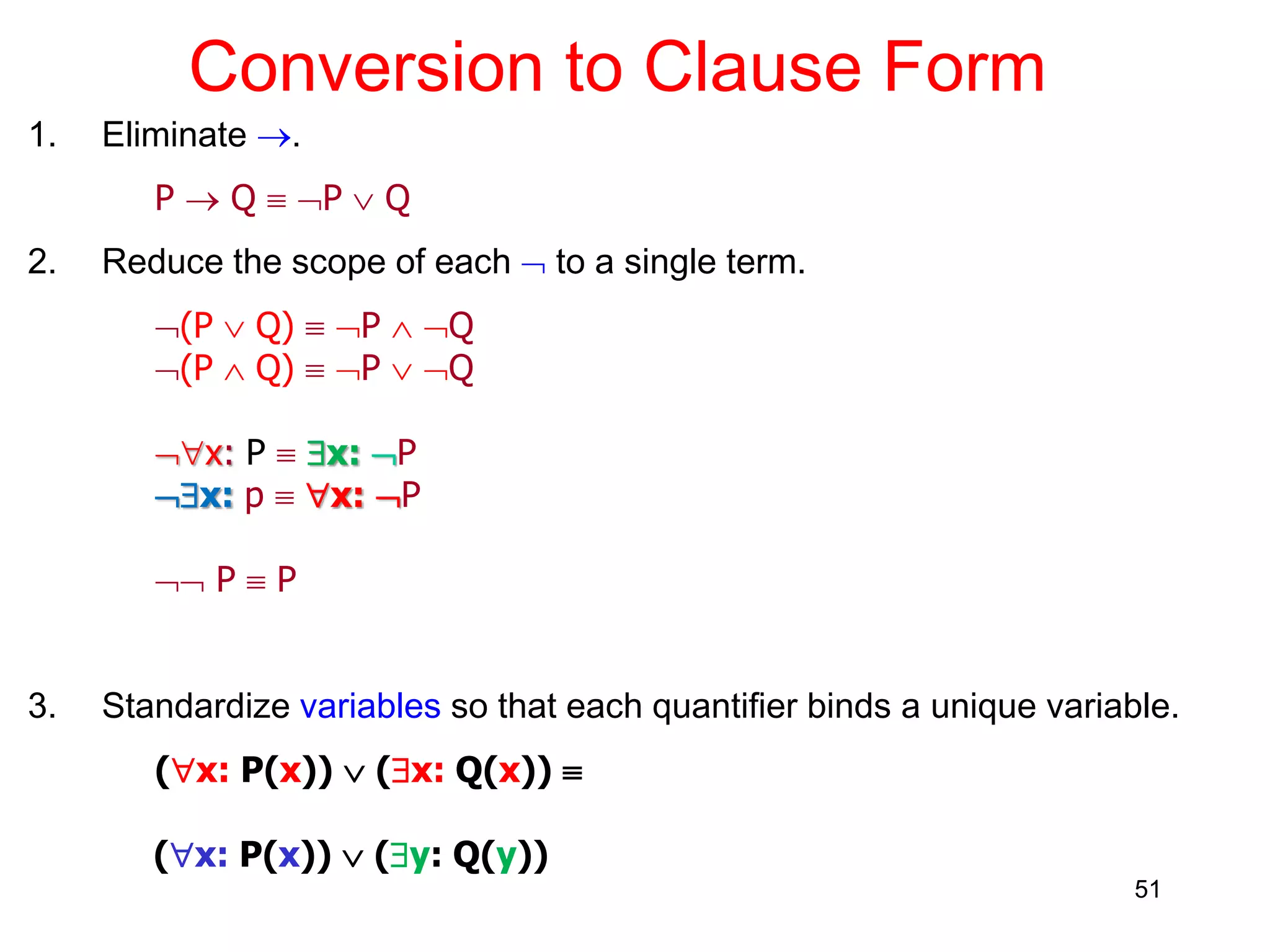 51
Conversion to Clause Form
1. Eliminate .
P  Q  P  Q
2. Reduce the scope of each  to a single term.
(P  Q)  P  Q
(P  Q)  P  Q
x: P  x: P
x: p  x: P
 P  P
3. Standardize variables so that each quantifier binds a unique variable.
(x: P(x))  (x: Q(x)) 
(x: P(x))  (y: Q(y))
 