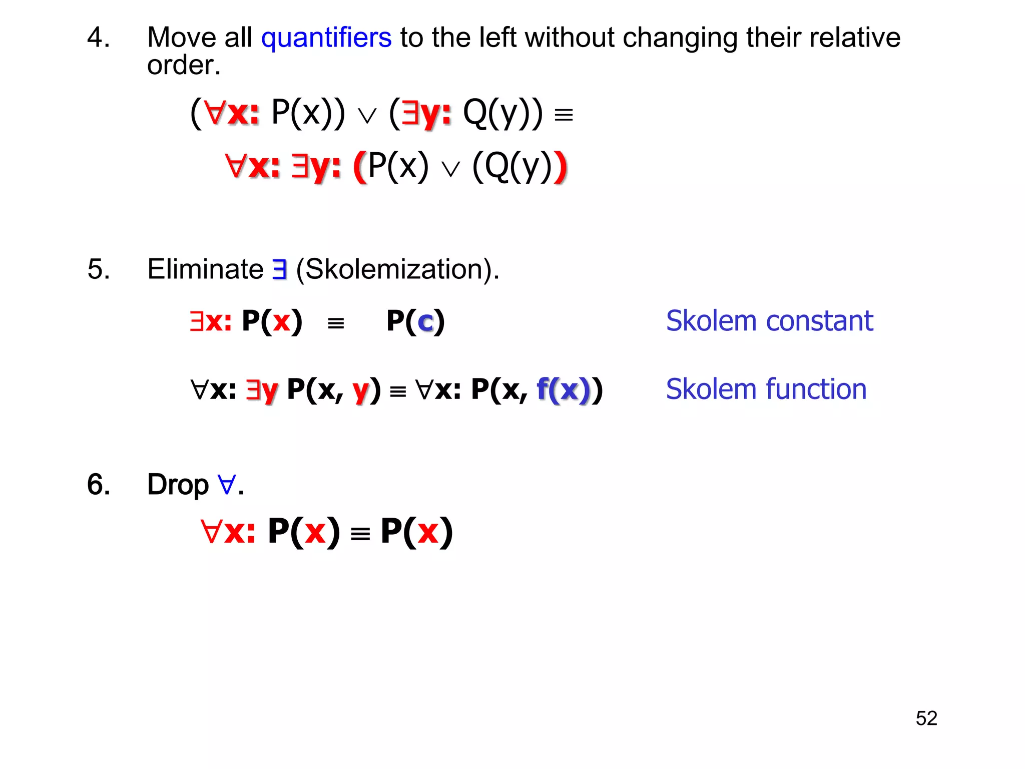 52
4. Move all quantifiers to the left without changing their relative
order.
(x: P(x))  (y: Q(y)) 
x: y: (P(x)  (Q(y))
5. Eliminate  (Skolemization).
x: P(x)  P(c) Skolem constant
x: y P(x, y)  x: P(x, f(x)) Skolem function
6. Drop .
x: P(x)  P(x)
 