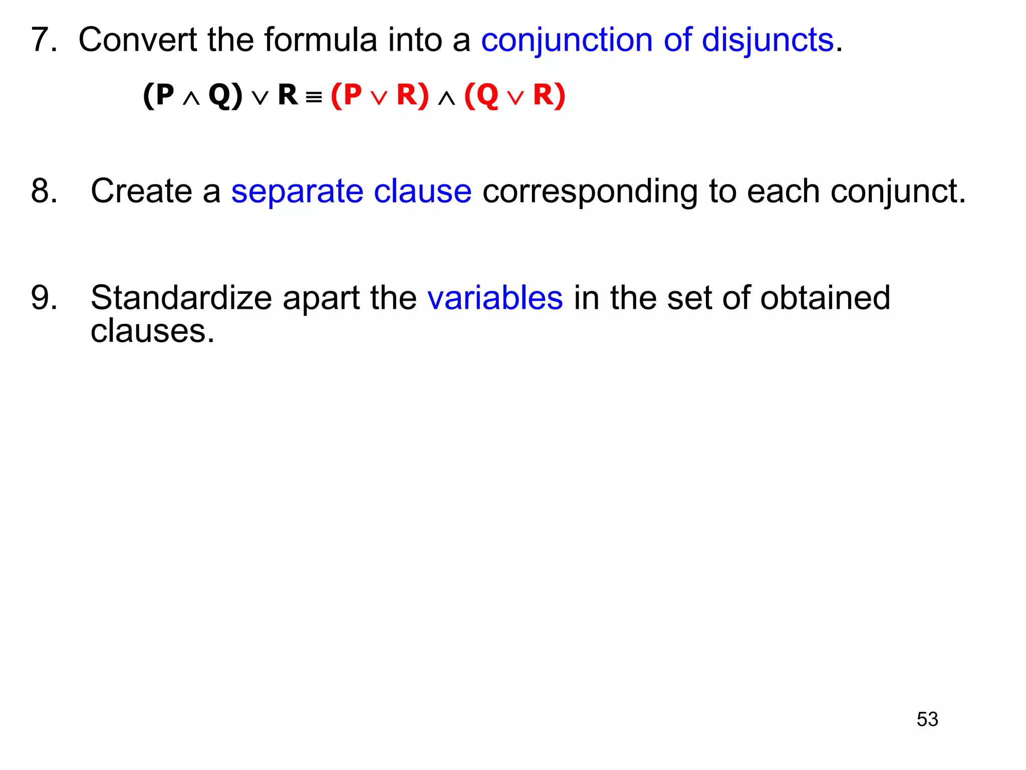 7. Convert the formula into a conjunction of disjuncts.
(P  Q)  R  (P  R)  (Q  R)
8. Create a separate clause corresponding to each conjunct.
9. Standardize apart the variables in the set of obtained
clauses.
53
 