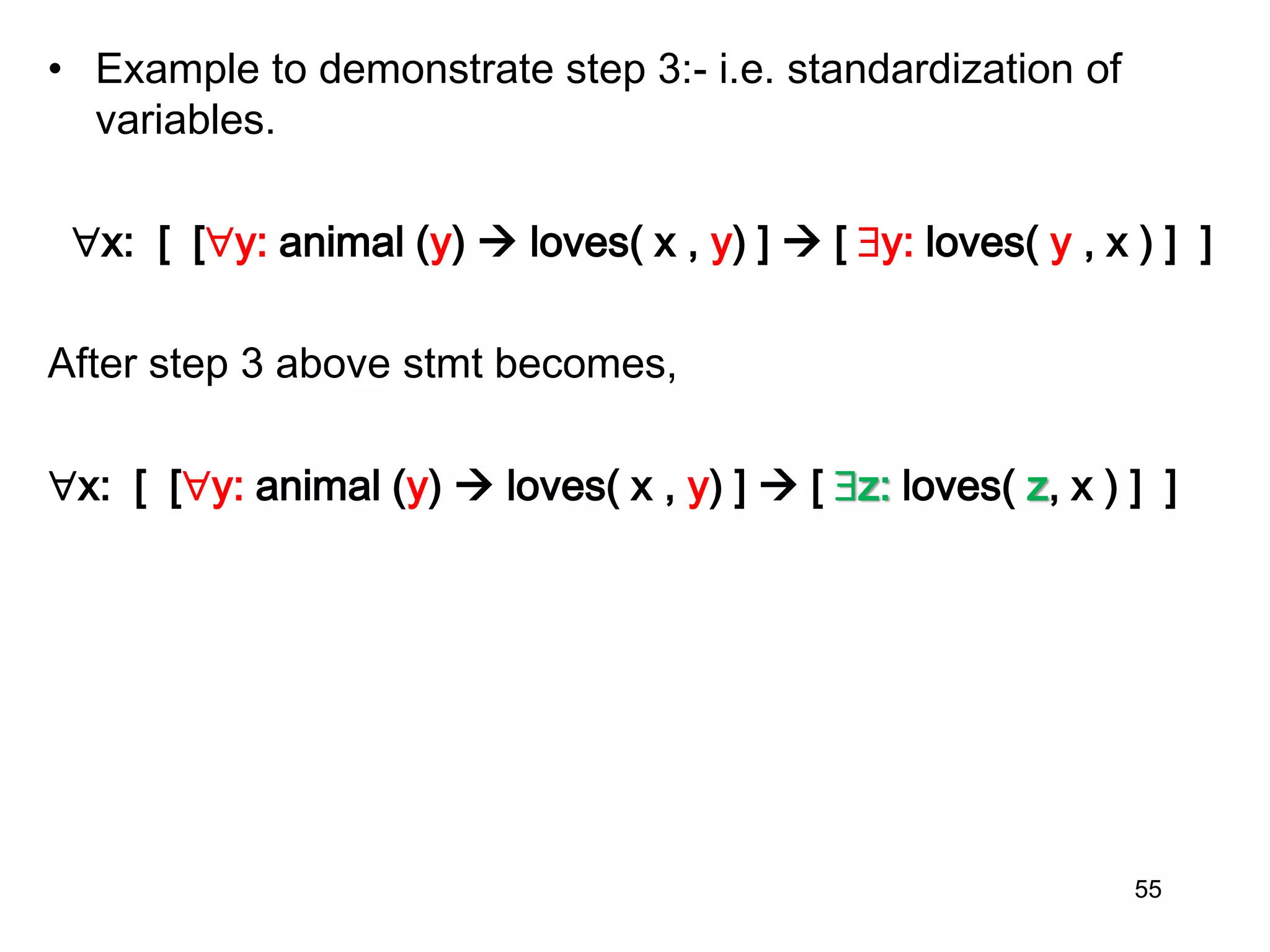 • Example to demonstrate step 3:- i.e. standardization of
variables.
x: [ [y: animal (y)  loves( x , y) ]  [ y: loves( y , x ) ] ]
After step 3 above stmt becomes,
x: [ [y: animal (y)  loves( x , y) ]  [ z: loves( z, x ) ] ]
55
 