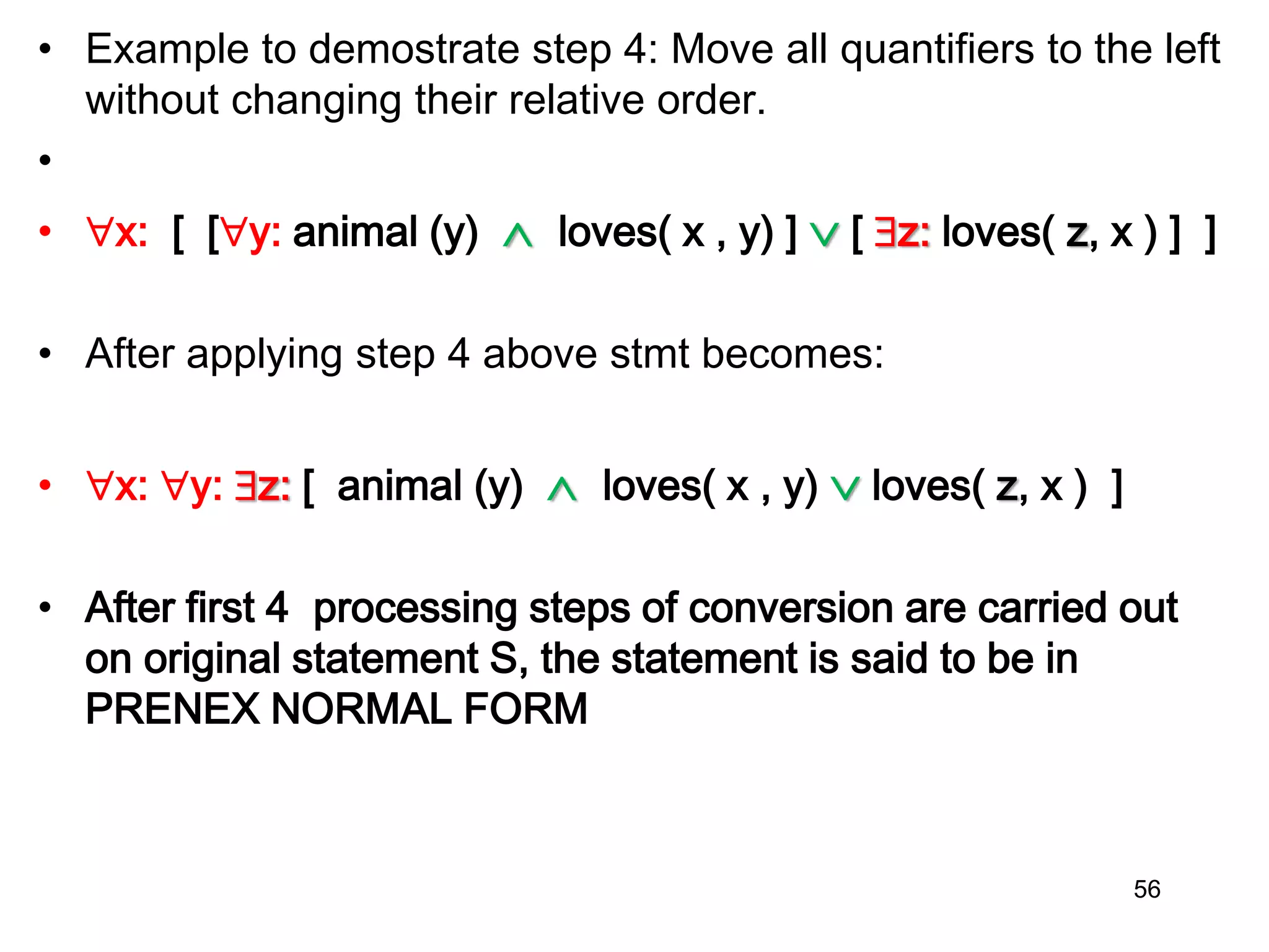 • Example to demostrate step 4: Move all quantifiers to the left
without changing their relative order.
•
• x: [ [y: animal (y)  loves( x , y) ]  [ z: loves( z, x ) ] ]
• After applying step 4 above stmt becomes:
• x: y: z: [ animal (y)  loves( x , y)  loves( z, x ) ]
• After first 4 processing steps of conversion are carried out
on original statement S, the statement is said to be in
PRENEX NORMAL FORM
56
 