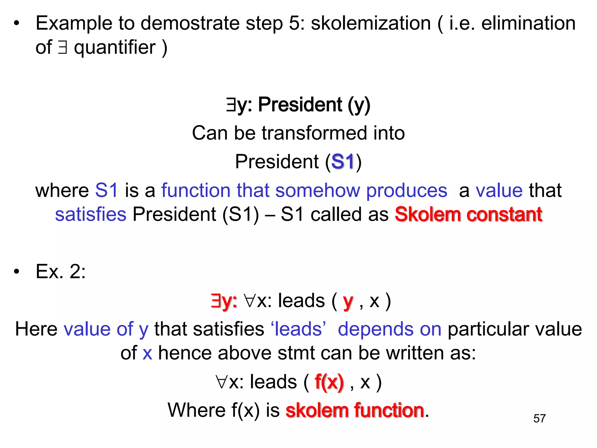 • Example to demostrate step 5: skolemization ( i.e. elimination
of  quantifier )
y: President (y)
Can be transformed into
President (S1)
where S1 is a function that somehow produces a value that
satisfies President (S1) – S1 called as Skolem constant
• Ex. 2:
y: x: leads ( y , x )
Here value of y that satisfies ‘leads’ depends on particular value
of x hence above stmt can be written as:
x: leads ( f(x) , x )
Where f(x) is skolem function. 57
 