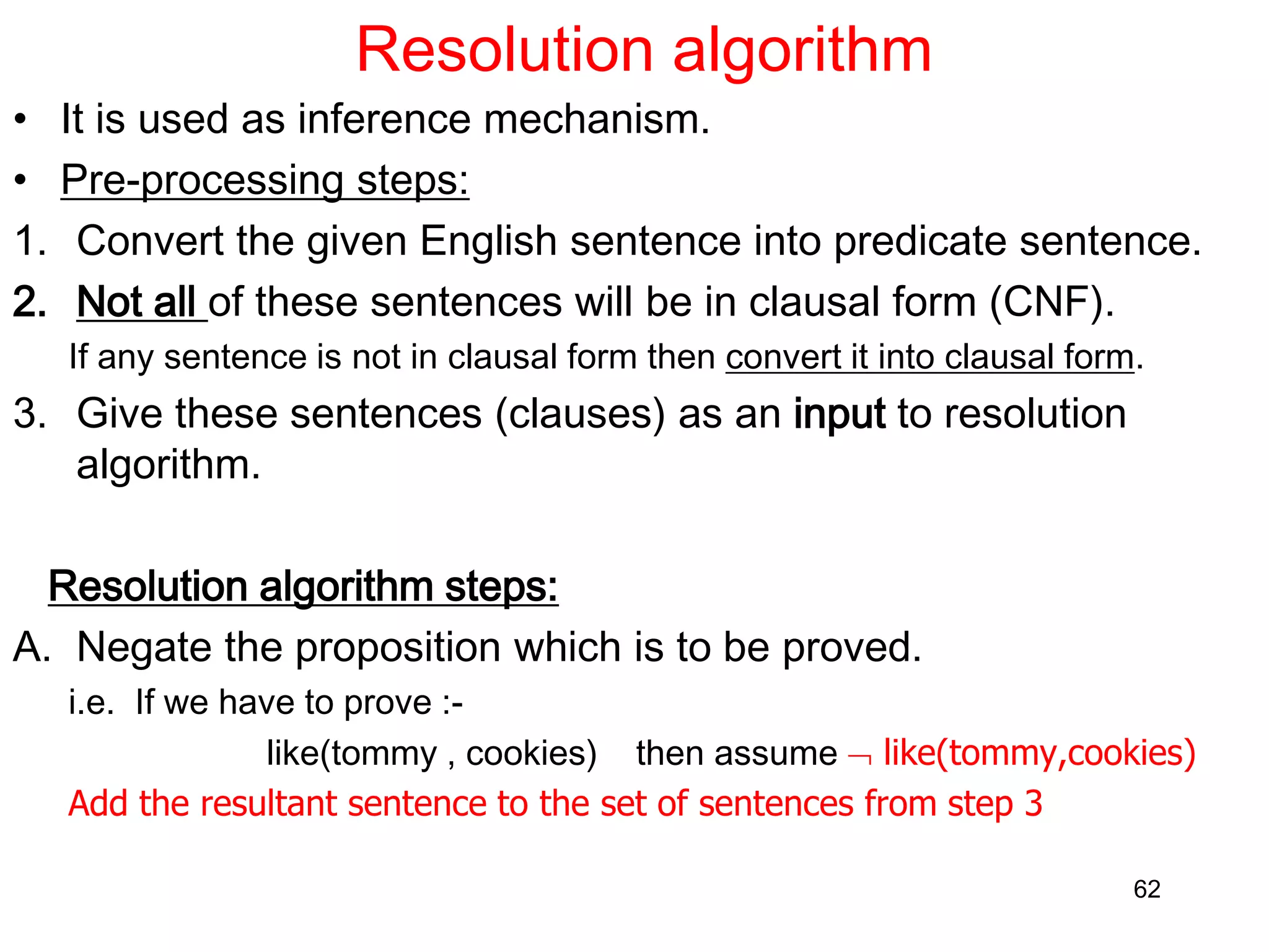 Resolution algorithm
• It is used as inference mechanism.
• Pre-processing steps:
1. Convert the given English sentence into predicate sentence.
2. Not all of these sentences will be in clausal form (CNF).
If any sentence is not in clausal form then convert it into clausal form.
3. Give these sentences (clauses) as an input to resolution
algorithm.
Resolution algorithm steps:
A. Negate the proposition which is to be proved.
i.e. If we have to prove :-
like(tommy , cookies) then assume  like(tommy,cookies)
Add the resultant sentence to the set of sentences from step 3
62
 