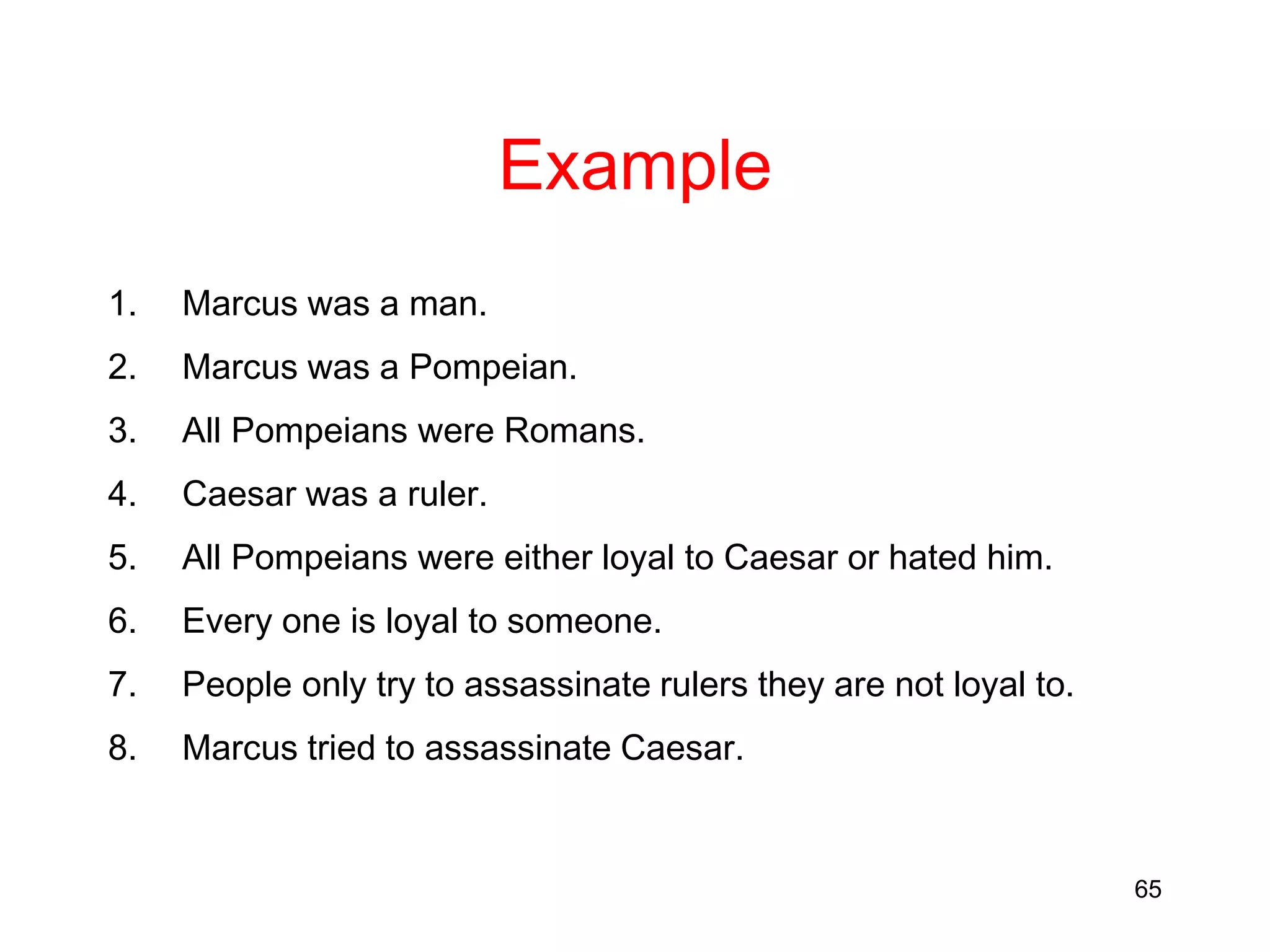 65
Example
1. Marcus was a man.
2. Marcus was a Pompeian.
3. All Pompeians were Romans.
4. Caesar was a ruler.
5. All Pompeians were either loyal to Caesar or hated him.
6. Every one is loyal to someone.
7. People only try to assassinate rulers they are not loyal to.
8. Marcus tried to assassinate Caesar.
 