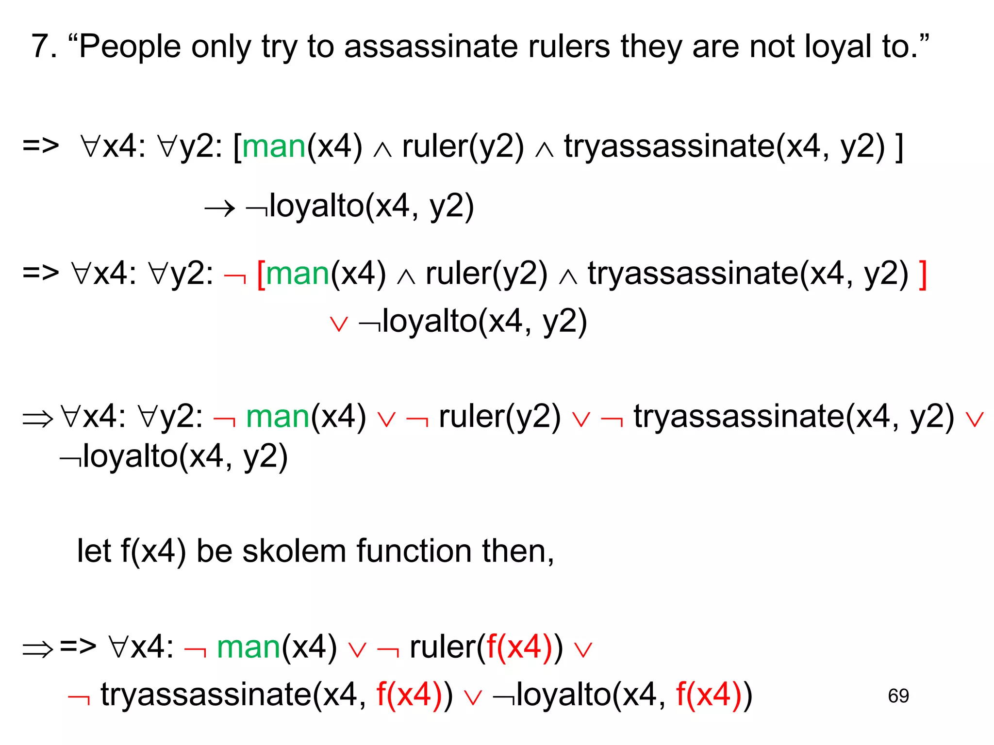 7. “People only try to assassinate rulers they are not loyal to.”
=> x4: y2: [man(x4)  ruler(y2)  tryassassinate(x4, y2) ]
 loyalto(x4, y2)
=> x4: y2:  [man(x4)  ruler(y2)  tryassassinate(x4, y2) ]
 loyalto(x4, y2)
x4: y2:  man(x4)   ruler(y2)   tryassassinate(x4, y2) 
loyalto(x4, y2)
let f(x4) be skolem function then,
=> x4:  man(x4)   ruler(f(x4)) 
 tryassassinate(x4, f(x4))  loyalto(x4, f(x4)) 69
 