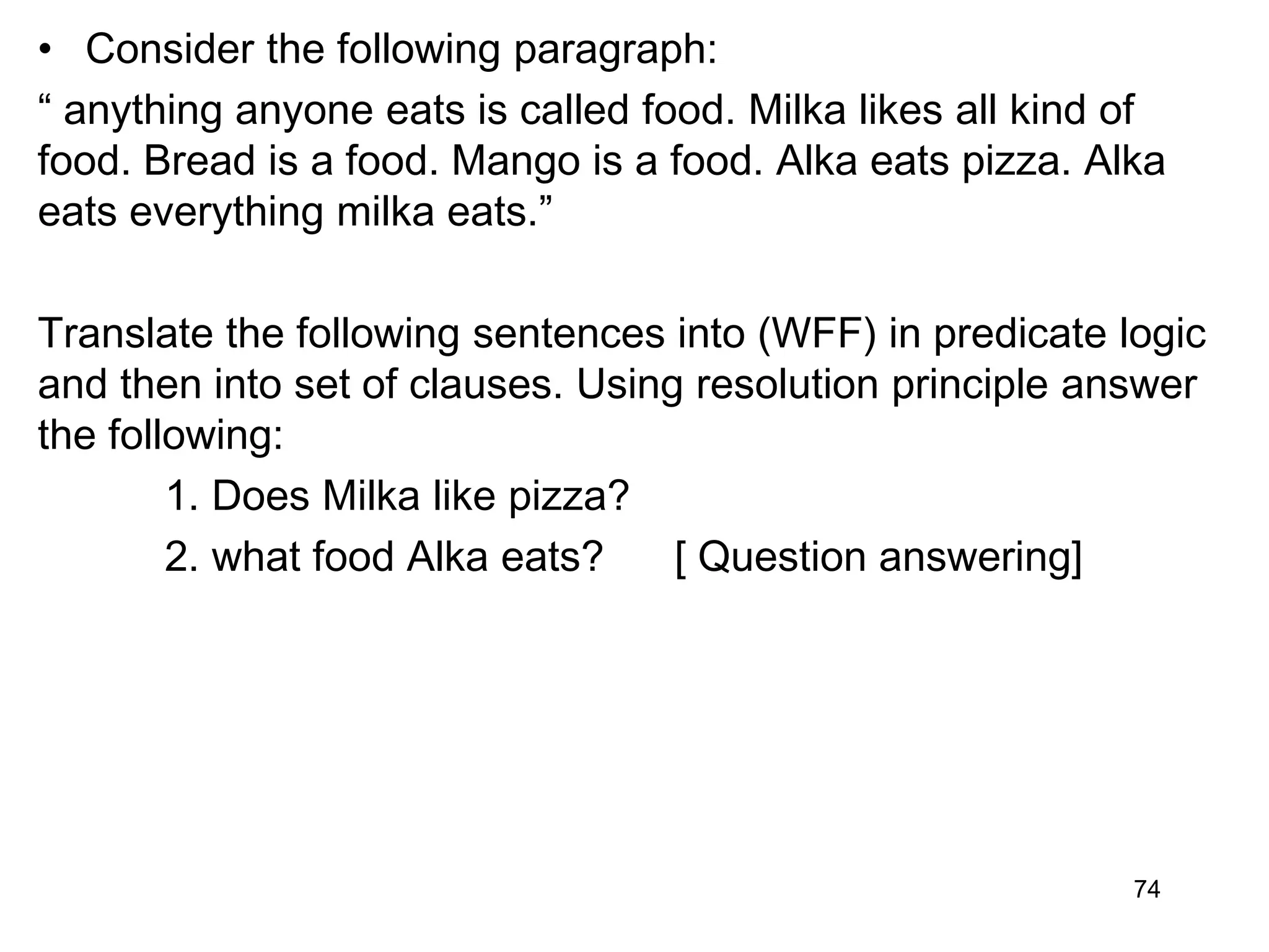 • Consider the following paragraph:
“ anything anyone eats is called food. Milka likes all kind of
food. Bread is a food. Mango is a food. Alka eats pizza. Alka
eats everything milka eats.”
Translate the following sentences into (WFF) in predicate logic
and then into set of clauses. Using resolution principle answer
the following:
1. Does Milka like pizza?
2. what food Alka eats? [ Question answering]
74
 