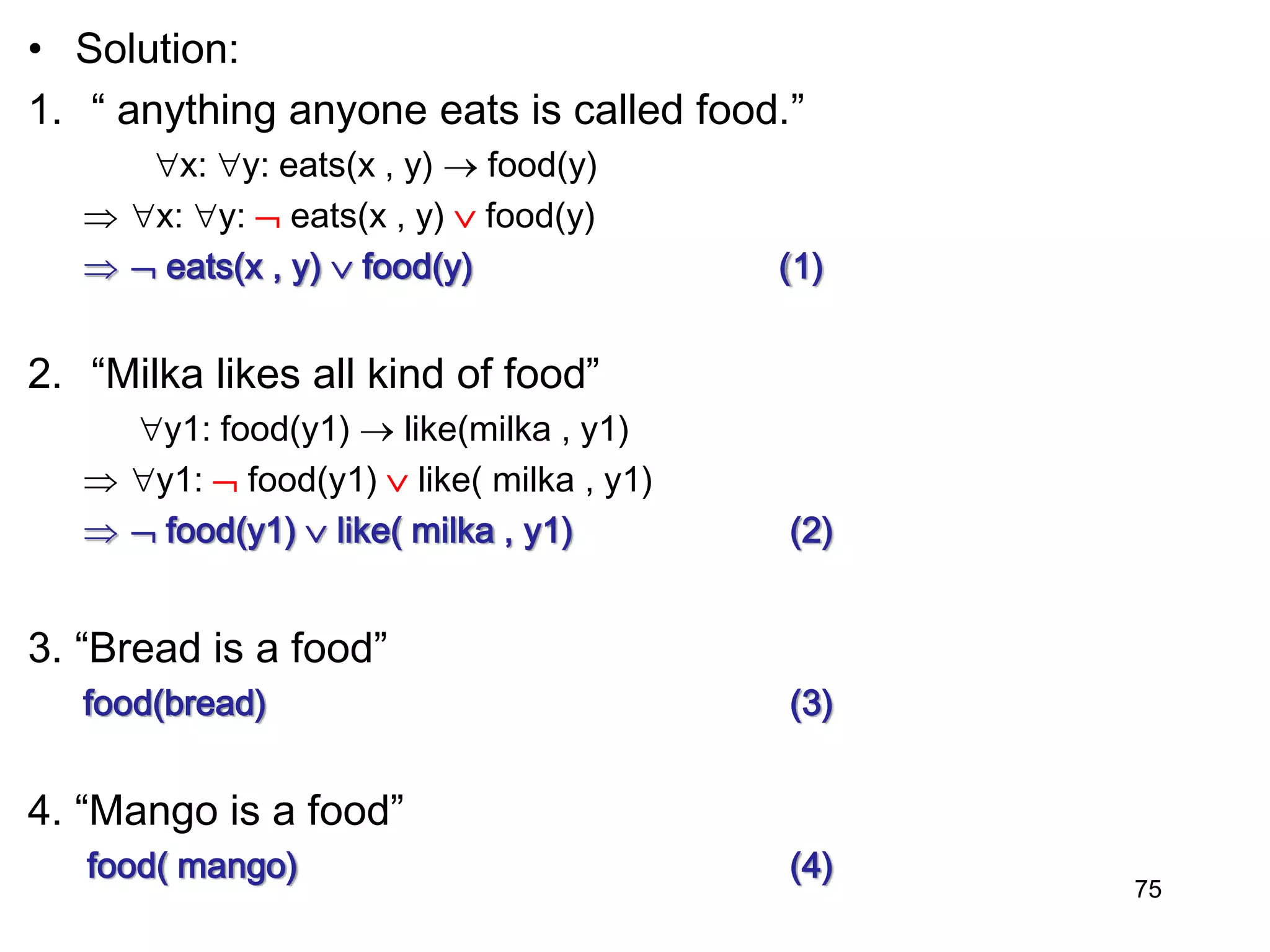 • Solution:
1. “ anything anyone eats is called food.”
x: y: eats(x , y)  food(y)
 x: y:  eats(x , y)  food(y)
  eats(x , y)  food(y) (1)
2. “Milka likes all kind of food”
y1: food(y1)  like(milka , y1)
 y1:  food(y1)  like( milka , y1)
  food(y1)  like( milka , y1) (2)
3. “Bread is a food”
food(bread) (3)
4. “Mango is a food”
food( mango) (4)
75
 