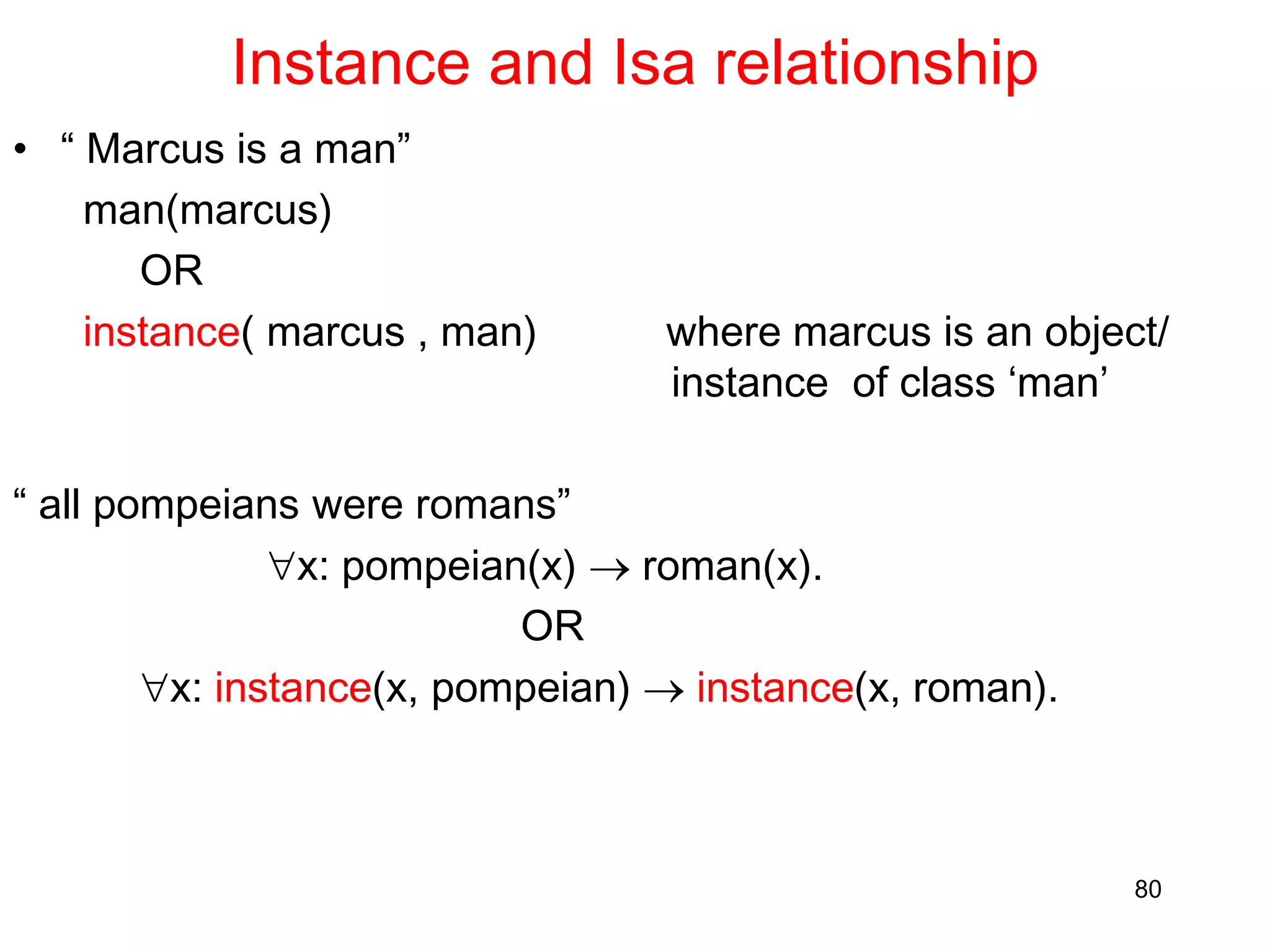 Instance and Isa relationship
• “ Marcus is a man”
man(marcus)
OR
instance( marcus , man) where marcus is an object/
instance of class ‘man’
“ all pompeians were romans”
x: pompeian(x)  roman(x).
OR
x: instance(x, pompeian)  instance(x, roman).
80
 